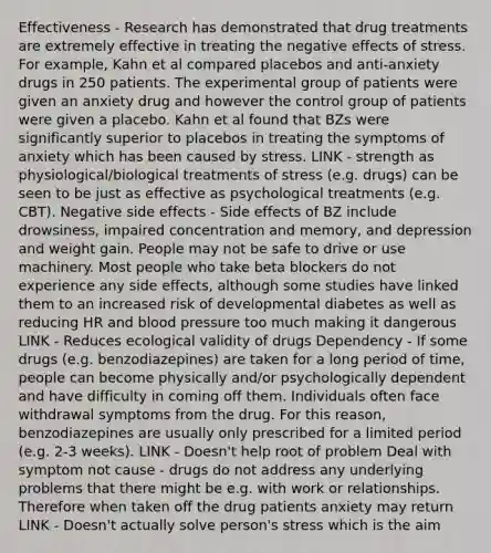 Effectiveness - Research has demonstrated that drug treatments are extremely effective in treating the negative <a href='https://www.questionai.com/knowledge/k4QbjAzLl7-effects-of-stress' class='anchor-knowledge'>effects of stress</a>. For example, Kahn et al compared placebos and anti-anxiety drugs in 250 patients. The experimental group of patients were given an anxiety drug and however the control group of patients were given a placebo. Kahn et al found that BZs were significantly superior to placebos in treating the symptoms of anxiety which has been caused by stress. LINK - strength as physiological/biological treatments of stress (e.g. drugs) can be seen to be just as effective as psychological treatments (e.g. CBT). Negative side effects - Side effects of BZ include drowsiness, impaired concentration and memory, and depression and weight gain. People may not be safe to drive or use machinery. Most people who take beta blockers do not experience any side effects, although some studies have linked them to an increased risk of developmental diabetes as well as reducing HR and <a href='https://www.questionai.com/knowledge/kD0HacyPBr-blood-pressure' class='anchor-knowledge'>blood pressure</a> too much making it dangerous LINK - Reduces ecological validity of drugs Dependency - If some drugs (e.g. benzodiazepines) are taken for a long period of time, people can become physically and/or psychologically dependent and have difficulty in coming off them. Individuals often face withdrawal symptoms from the drug. For this reason, benzodiazepines are usually only prescribed for a limited period (e.g. 2-3 weeks). LINK - Doesn't help root of problem Deal with symptom not cause - drugs do not address any underlying problems that there might be e.g. with work or relationships. Therefore when taken off the drug patients anxiety may return LINK - Doesn't actually solve person's stress which is the aim