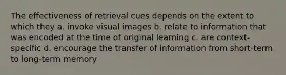 The effectiveness of retrieval cues depends on the extent to which they a. invoke visual images b. relate to information that was encoded at the time of original learning c. are context-specific d. encourage the transfer of information from short-term to long-term memory