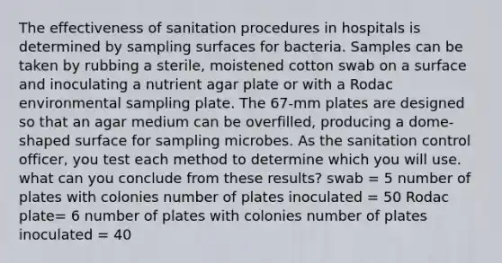 The effectiveness of sanitation procedures in hospitals is determined by sampling surfaces for bacteria. Samples can be taken by rubbing a sterile, moistened cotton swab on a surface and inoculating a nutrient agar plate or with a Rodac environmental sampling plate. The 67-mm plates are designed so that an agar medium can be overfilled, producing a dome-shaped surface for sampling microbes. As the sanitation control officer, you test each method to determine which you will use. what can you conclude from these results? swab = 5 number of plates with colonies number of plates inoculated = 50 Rodac plate= 6 number of plates with colonies number of plates inoculated = 40