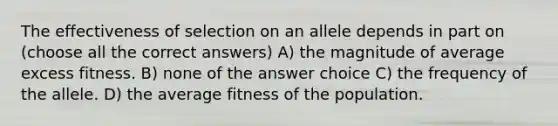 The effectiveness of selection on an allele depends in part on (choose all the correct answers) A) the magnitude of average excess fitness. B) none of the answer choice C) the frequency of the allele. D) the average fitness of the population.