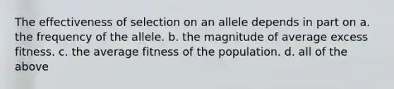 The effectiveness of selection on an allele depends in part on a. the frequency of the allele. b. the magnitude of average excess fitness. c. the average fitness of the population. d. all of the above