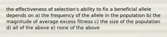 the effectiveness of selection's ability to fix a beneficial allele depends on a) the frequency of the allele in the population b) the magnitude of average excess fitness c) the size of the population d) all of the above e) none of the above