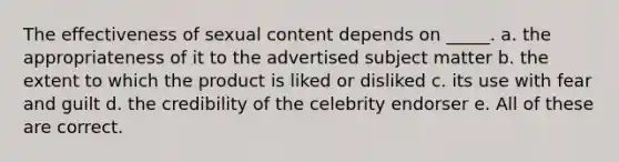 The effectiveness of sexual content depends on _____. a. the appropriateness of it to the advertised subject matter b. the extent to which the product is liked or disliked c. its use with fear and guilt d. the credibility of the celebrity endorser e. All of these are correct.