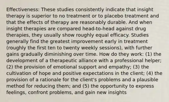 Effectiveness: These studies consistently indicate that insight therapy is superior to no treatment or to placebo treatment and that the effects of therapy are reasonably durable. And when insight therapies are compared head-to-head against drug therapies, they usually show roughly equal efficacy. Studies generally find the greatest improvement early in treatment (roughly the first ten to twenty weekly sessions), with further gains gradually diminishing over time. How do they work: (1) the development of a therapeutic alliance with a professional helper; (2) the provision of emotional support and empathy; (3) the cultivation of hope and positive expectations in the client; (4) the provision of a rationale for the client's problems and a plausible method for reducing them; and (5) the opportunity to express feelings, confront problems, and gain new insights