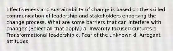 Effectiveness and sustainability of change is based on the skilled communication of leadership and stakeholders endorsing the change process. What are some barriers that can interfere with change? (Select all that apply.) a. Inwardly focused cultures b. Transformational leadership c. Fear of the unknown d. Arrogant attitudes