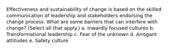 Effectiveness and sustainability of change is based on the skilled communication of leadership and stakeholders endorsing the change process. What are some barriers that can interfere with change? (Select all that apply.) a. Inwardly focused cultures b. Transformational leadership c. Fear of the unknown d. Arrogant attitudes e. Safety culture