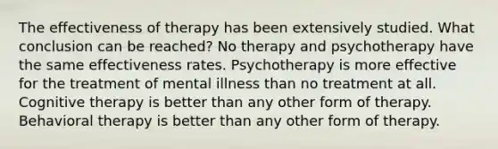 The effectiveness of therapy has been extensively studied. What conclusion can be reached? No therapy and psychotherapy have the same effectiveness rates. Psychotherapy is more effective for the treatment of mental illness than no treatment at all. Cognitive therapy is better than any other form of therapy. Behavioral therapy is better than any other form of therapy.