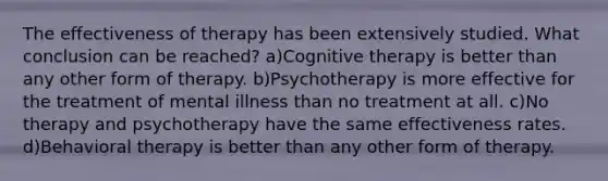 The effectiveness of therapy has been extensively studied. What conclusion can be reached? a)Cognitive therapy is better than any other form of therapy. b)Psychotherapy is more effective for the treatment of mental illness than no treatment at all. c)No therapy and psychotherapy have the same effectiveness rates. d)Behavioral therapy is better than any other form of therapy.