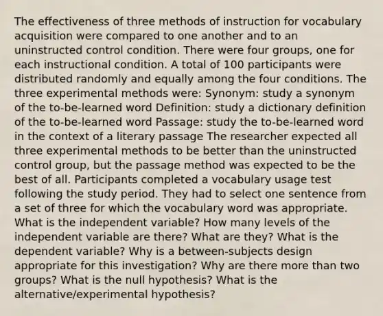 The effectiveness of three methods of instruction for vocabulary acquisition were compared to one another and to an uninstructed control condition. There were four groups, one for each instructional condition. A total of 100 participants were distributed randomly and equally among the four conditions. The three experimental methods were: Synonym: study a synonym of the to-be-learned word Definition: study a dictionary definition of the to-be-learned word Passage: study the to-be-learned word in the context of a literary passage The researcher expected all three experimental methods to be better than the uninstructed control group, but the passage method was expected to be the best of all. Participants completed a vocabulary usage test following the study period. They had to select one sentence from a set of three for which the vocabulary word was appropriate. What is the independent variable? How many levels of the independent variable are there? What are they? What is the dependent variable? Why is a between-subjects design appropriate for this investigation? Why are there more than two groups? What is the null hypothesis? What is the alternative/experimental hypothesis?