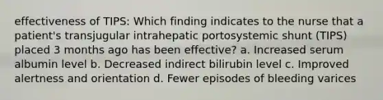 effectiveness of TIPS: Which finding indicates to the nurse that a patient's transjugular intrahepatic portosystemic shunt (TIPS) placed 3 months ago has been effective? a. Increased serum albumin level b. Decreased indirect bilirubin level c. Improved alertness and orientation d. Fewer episodes of bleeding varices