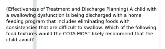 (Effectiveness of Treatment and Discharge Planning) A child with a swallowing dysfunction is being discharged with a home feeding program that includes eliminating foods with consistencies that are difficult to swallow. Which of the following food textures would the COTA MOST likely recommend that the child avoid?