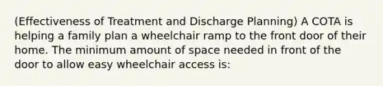 (Effectiveness of Treatment and Discharge Planning) A COTA is helping a family plan a wheelchair ramp to the front door of their home. The minimum amount of space needed in front of the door to allow easy wheelchair access is: