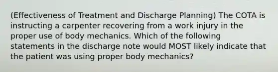 (Effectiveness of Treatment and Discharge Planning) The COTA is instructing a carpenter recovering from a work injury in the proper use of body mechanics. Which of the following statements in the discharge note would MOST likely indicate that the patient was using proper body mechanics?