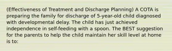 (Effectiveness of Treatment and Discharge Planning) A COTA is preparing the family for discharge of 5-year-old child diagnosed with developmental delay. The child has just achieved independence in self-feeding with a spoon. The BEST suggestion for the parents to help the child maintain her skill level at home is to: