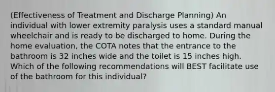 (Effectiveness of Treatment and Discharge Planning) An individual with lower extremity paralysis uses a standard manual wheelchair and is ready to be discharged to home. During the home evaluation, the COTA notes that the entrance to the bathroom is 32 inches wide and the toilet is 15 inches high. Which of the following recommendations will BEST facilitate use of the bathroom for this individual?