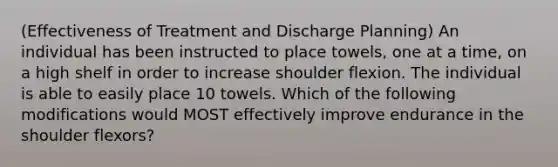 (Effectiveness of Treatment and Discharge Planning) An individual has been instructed to place towels, one at a time, on a high shelf in order to increase shoulder flexion. The individual is able to easily place 10 towels. Which of the following modifications would MOST effectively improve endurance in the shoulder flexors?