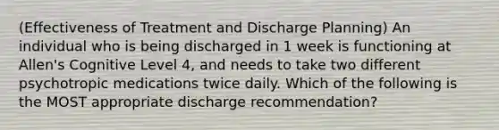 (Effectiveness of Treatment and Discharge Planning) An individual who is being discharged in 1 week is functioning at Allen's Cognitive Level 4, and needs to take two different psychotropic medications twice daily. Which of the following is the MOST appropriate discharge recommendation?