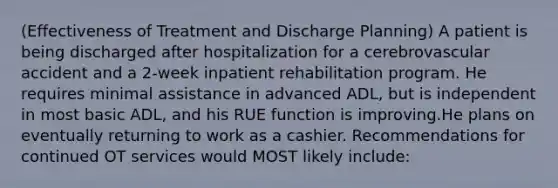 (Effectiveness of Treatment and Discharge Planning) A patient is being discharged after hospitalization for a cerebrovascular accident and a 2-week inpatient rehabilitation program. He requires minimal assistance in advanced ADL, but is independent in most basic ADL, and his RUE function is improving.He plans on eventually returning to work as a cashier. Recommendations for continued OT services would MOST likely include: