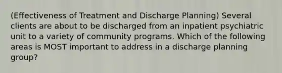 (Effectiveness of Treatment and Discharge Planning) Several clients are about to be discharged from an inpatient psychiatric unit to a variety of community programs. Which of the following areas is MOST important to address in a discharge planning group?