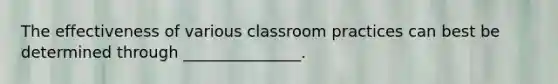 The effectiveness of various classroom practices can best be determined through _______________.