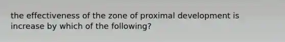 the effectiveness of the zone of proximal development is increase by which of the following?