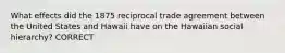 What effects did the 1875 reciprocal trade agreement between the United States and Hawaii have on the Hawaiian social hierarchy? CORRECT