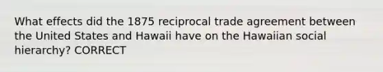 What effects did the 1875 reciprocal trade agreement between the United States and Hawaii have on the Hawaiian social hierarchy? CORRECT