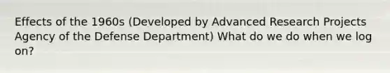 Effects of the 1960s (Developed by Advanced Research Projects Agency of the Defense Department) What do we do when we log on?