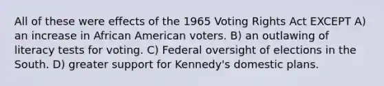 All of these were effects of the 1965 Voting Rights Act EXCEPT A) an increase in African American voters. B) an outlawing of literacy tests for voting. C) Federal oversight of elections in the South. D) greater support for Kennedy's domestic plans.