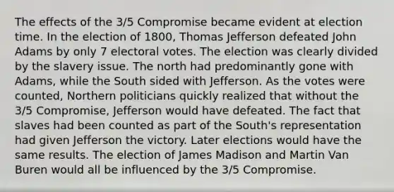 The effects of the 3/5 Compromise became evident at election time. In the election of 1800, Thomas Jefferson defeated John Adams by only 7 electoral votes. The election was clearly divided by the slavery issue. The north had predominantly gone with Adams, while the South sided with Jefferson. As the votes were counted, Northern politicians quickly realized that without the 3/5 Compromise, Jefferson would have defeated. The fact that slaves had been counted as part of the South's representation had given Jefferson the victory. Later elections would have the same results. The election of James Madison and Martin Van Buren would all be influenced by the 3/5 Compromise.