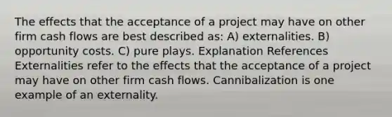 The effects that the acceptance of a project may have on other firm cash flows are best described as: A) externalities. B) opportunity costs. C) pure plays. Explanation References Externalities refer to the effects that the acceptance of a project may have on other firm cash flows. Cannibalization is one example of an externality.