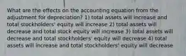 What are the effects on the accounting equation from the adjustment for depreciation? 1) total assets will increase and total stockholders' equity will increase 2) total assets will decrease and total stock equity will increase 3) total assets will decrease and total stockholders' equity will decrease 4) total assets will increase and total stockholders' equity will decrease