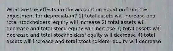 What are the effects on the accounting equation from the adjustment for depreciation? 1) total assets will increase and total stockholders' equity will increase 2) total assets will decrease and total stock equity will increase 3) total assets will decrease and total stockholders' equity will decrease 4) total assets will increase and total stockholders' equity will decrease