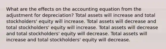 What are the effects on <a href='https://www.questionai.com/knowledge/k7UJ6J5ODQ-the-accounting-equation' class='anchor-knowledge'>the accounting equation</a> from the adjustment for depreciation? Total assets will increase and total stockholders' equity will increase. Total assets will decrease and total stockholders' equity will increase. Total assets will decrease and total stockholders' equity will decrease. Total assets will increase and total stockholders' equity will decrease.