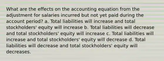 What are the effects on the accounting equation from the adjustment for salaries incurred but not yet paid during the account period? a. Total liabilities will increase and total stockholders' equity will increase b. Total liabilities will decrease and total stockholders' equity will increase c. Total liabilities will increase and total stockholders' equity will decrease d. Total liabilities will decrease and total stockholders' equity will decreases.