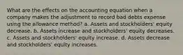 What are the effects on the accounting equation when a company makes the adjustment to record bad debts expense using the allowance method? a. Assets and stockholders' equity decrease. b. Assets increase and stockholders' equity decreases. c. Assets and stockholders' equity increase. d. Assets decrease and stockholders' equity increases.