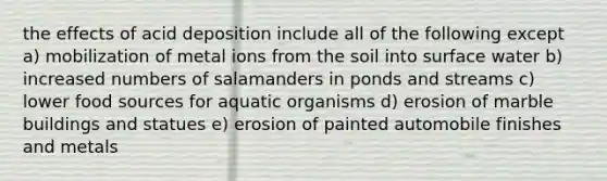 the effects of acid deposition include all of the following except a) mobilization of metal ions from the soil into surface water b) increased numbers of salamanders in ponds and streams c) lower food sources for aquatic organisms d) erosion of marble buildings and statues e) erosion of painted automobile finishes and metals