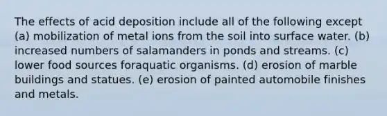 The effects of acid deposition include all of the following except (a) mobilization of metal ions from the soil into surface water. (b) increased numbers of salamanders in ponds and streams. (c) lower food sources foraquatic organisms. (d) erosion of marble buildings and statues. (e) erosion of painted automobile finishes and metals.