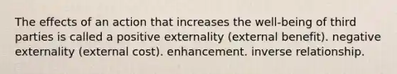 The effects of an action that increases the well-being of third parties is called a positive externality (external benefit). negative externality (external cost). enhancement. inverse relationship.