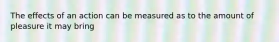 The effects of an action can be measured as to the amount of pleasure it may bring