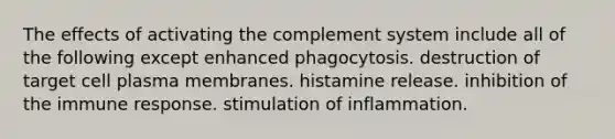 The effects of activating the complement system include all of the following except enhanced phagocytosis. destruction of target cell plasma membranes. histamine release. inhibition of the immune response. stimulation of inflammation.