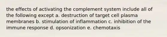 the effects of activating the complement system include all of the following except a. destruction of target cell plasma membranes b. stimulation of inflammation c. inhibition of the immune response d. opsonization e. chemotaxis