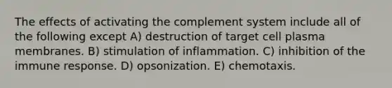 The effects of activating the complement system include all of the following except A) destruction of target cell plasma membranes. B) stimulation of inflammation. C) inhibition of the immune response. D) opsonization. E) chemotaxis.