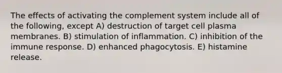 The effects of activating the complement system include all of the following, except A) destruction of target cell plasma membranes. B) stimulation of inflammation. C) inhibition of the immune response. D) enhanced phagocytosis. E) histamine release.