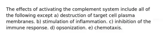 The effects of activating the complement system include all of the following except a) destruction of target cell plasma membranes. b) stimulation of inflammation. c) inhibition of the immune response. d) opsonization. e) chemotaxis.