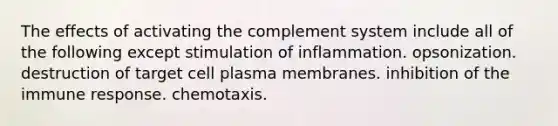 The effects of activating the complement system include all of the following except stimulation of inflammation. opsonization. destruction of target cell plasma membranes. inhibition of the immune response. chemotaxis.