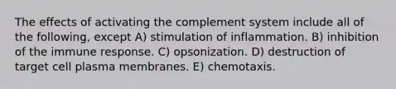 The effects of activating the complement system include all of the following, except A) stimulation of inflammation. B) inhibition of the immune response. C) opsonization. D) destruction of target cell plasma membranes. E) chemotaxis.