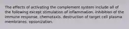 The effects of activating the complement system include all of the following except stimulation of inflammation. inhibition of the immune response. chemotaxis. destruction of target cell plasma membranes. opsonization.