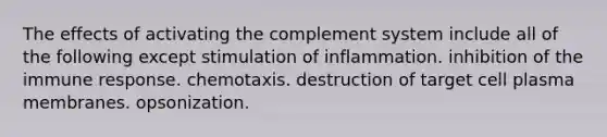 The effects of activating the complement system include all of the following except stimulation of inflammation. inhibition of the immune response. chemotaxis. destruction of target cell plasma membranes. opsonization.