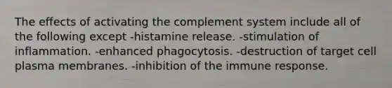 The effects of activating the complement system include all of the following except -histamine release. -stimulation of inflammation. -enhanced phagocytosis. -destruction of target cell plasma membranes. -inhibition of the immune response.